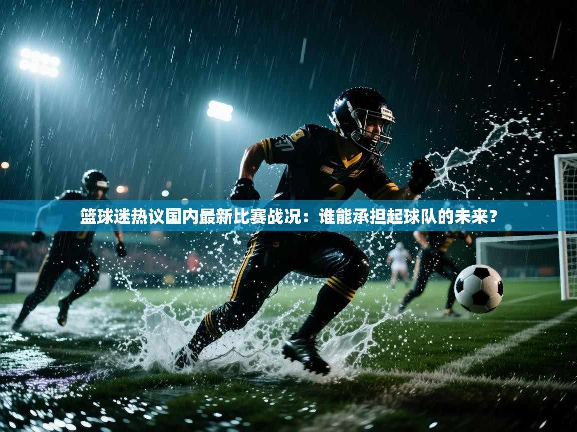 篮球迷热议国内最新比赛战况：谁能承担起球队的未来？  第2张